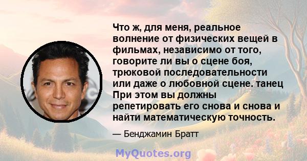 Что ж, для меня, реальное волнение от физических вещей в фильмах, независимо от того, говорите ли вы о сцене боя, трюковой последовательности или даже о любовной сцене. танец При этом вы должны репетировать его снова и