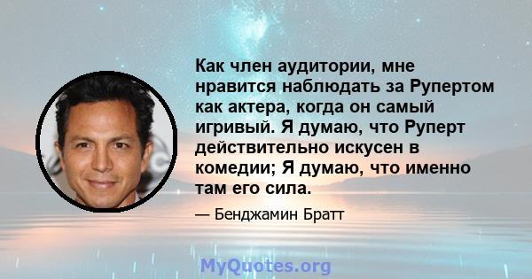 Как член аудитории, мне нравится наблюдать за Рупертом как актера, когда он самый игривый. Я думаю, что Руперт действительно искусен в комедии; Я думаю, что именно там его сила.