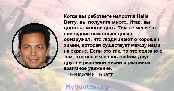 Когда вы работаете напротив Halle Berry, вы получите много. Итак, вы должны многое дать. Тем не менее, в последние несколько дней я обнаружил, что люди знают о хорошей химии, которая существует между нами на экране.