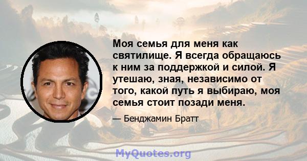 Моя семья для меня как святилище. Я всегда обращаюсь к ним за поддержкой и силой. Я утешаю, зная, независимо от того, какой путь я выбираю, моя семья стоит позади меня.