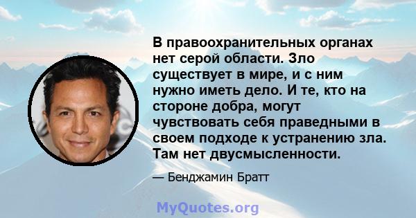 В правоохранительных органах нет серой области. Зло существует в мире, и с ним нужно иметь дело. И те, кто на стороне добра, могут чувствовать себя праведными в своем подходе к устранению зла. Там нет двусмысленности.