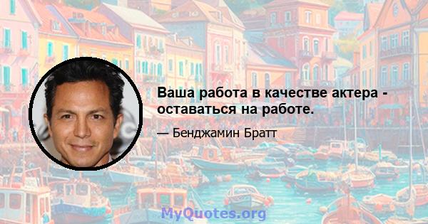 Ваша работа в качестве актера - оставаться на работе.