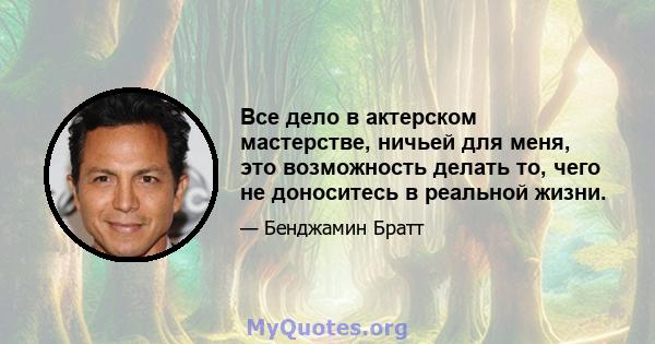 Все дело в актерском мастерстве, ничьей для меня, это возможность делать то, чего не доноситесь в реальной жизни.