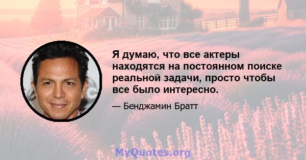 Я думаю, что все актеры находятся на постоянном поиске реальной задачи, просто чтобы все было интересно.