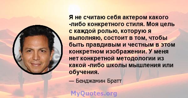 Я не считаю себя актером какого -либо конкретного стиля. Моя цель с каждой ролью, которую я выполняю, состоит в том, чтобы быть правдивым и честным в этом конкретном изображении. У меня нет конкретной методологии из