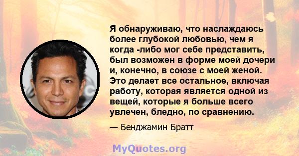 Я обнаруживаю, что наслаждаюсь более глубокой любовью, чем я когда -либо мог себе представить, был возможен в форме моей дочери и, конечно, в союзе с моей женой. Это делает все остальное, включая работу, которая