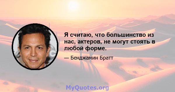 Я считаю, что большинство из нас, актеров, не могут стоять в любой форме.