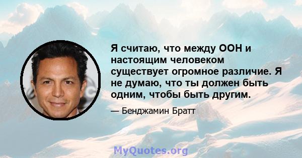 Я считаю, что между ООН и настоящим человеком существует огромное различие. Я не думаю, что ты должен быть одним, чтобы быть другим.