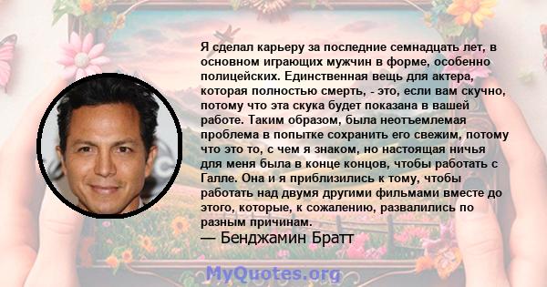 Я сделал карьеру за последние семнадцать лет, в основном играющих мужчин в форме, особенно полицейских. Единственная вещь для актера, которая полностью смерть, - это, если вам скучно, потому что эта скука будет показана 