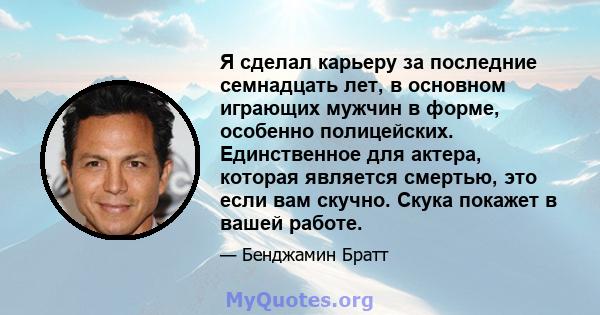 Я сделал карьеру за последние семнадцать лет, в основном играющих мужчин в форме, особенно полицейских. Единственное для актера, которая является смертью, это если вам скучно. Скука покажет в вашей работе.