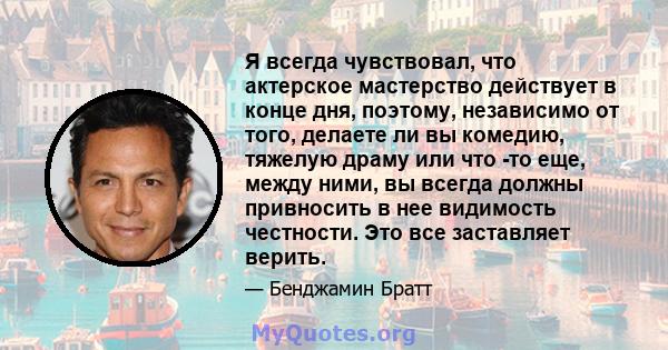 Я всегда чувствовал, что актерское мастерство действует в конце дня, поэтому, независимо от того, делаете ли вы комедию, тяжелую драму или что -то еще, между ними, вы всегда должны привносить в нее видимость честности.