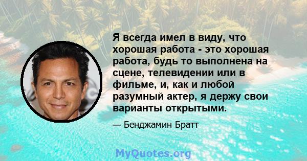 Я всегда имел в виду, что хорошая работа - это хорошая работа, будь то выполнена на сцене, телевидении или в фильме, и, как и любой разумный актер, я держу свои варианты открытыми.