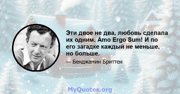 Эти двое не два, любовь сделала их одним. Amo Ergo Sum! И по его загадке каждый не меньше, но больше.