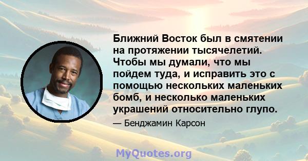 Ближний Восток был в смятении на протяжении тысячелетий. Чтобы мы думали, что мы пойдем туда, и исправить это с помощью нескольких маленьких бомб, и несколько маленьких украшений относительно глупо.