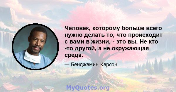 Человек, которому больше всего нужно делать то, что происходит с вами в жизни, - это вы. Не кто -то другой, а не окружающая среда.