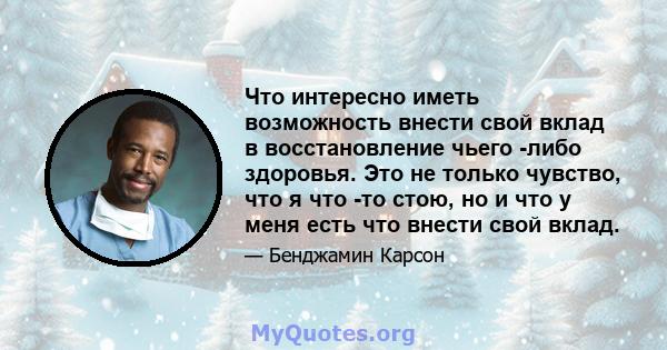 Что интересно иметь возможность внести свой вклад в восстановление чьего -либо здоровья. Это не только чувство, что я что -то стою, но и что у меня есть что внести свой вклад.