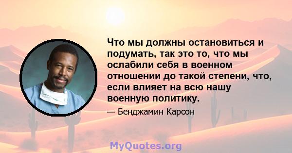 Что мы должны остановиться и подумать, так это то, что мы ослабили себя в военном отношении до такой степени, что, если влияет на всю нашу военную политику.