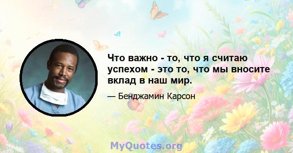 Что важно - то, что я считаю успехом - это то, что мы вносите вклад в наш мир.