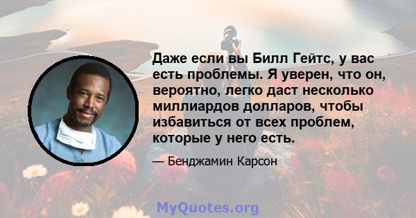 Даже если вы Билл Гейтс, у вас есть проблемы. Я уверен, что он, вероятно, легко даст несколько миллиардов долларов, чтобы избавиться от всех проблем, которые у него есть.