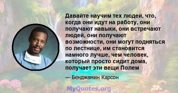 Давайте научим тех людей, что, когда они идут на работу, они получают навыки, они встречают людей, они получают возможности, они могут подняться по лестнице, им становится намного лучше, чем человек, который просто