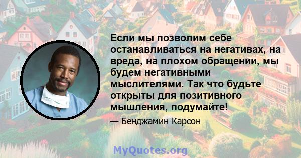 Если мы позволим себе останавливаться на негативах, на вреда, на плохом обращении, мы будем негативными мыслителями. Так что будьте открыты для позитивного мышления, подумайте!