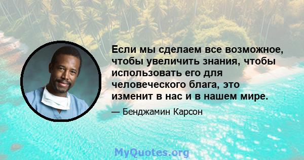 Если мы сделаем все возможное, чтобы увеличить знания, чтобы использовать его для человеческого блага, это изменит в нас и в нашем мире.