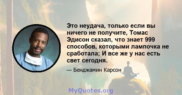 Это неудача, только если вы ничего не получите, Томас Эдисон сказал, что знает 999 способов, которыми лампочка не сработала; И все же у нас есть свет сегодня.