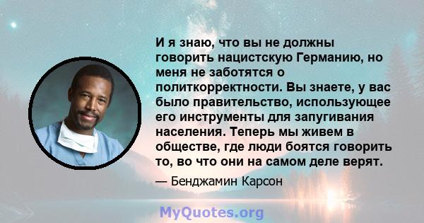 И я знаю, что вы не должны говорить нацистскую Германию, но меня не заботятся о политкорректности. Вы знаете, у вас было правительство, использующее его инструменты для запугивания населения. Теперь мы живем в обществе, 