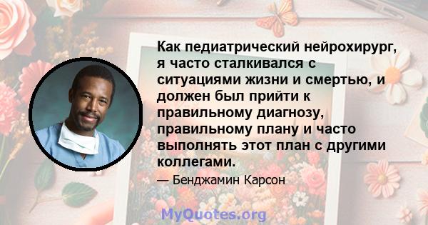 Как педиатрический нейрохирург, я часто сталкивался с ситуациями жизни и смертью, и должен был прийти к правильному диагнозу, правильному плану и часто выполнять этот план с другими коллегами.