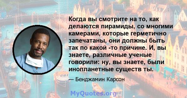 Когда вы смотрите на то, как делаются пирамиды, со многими камерами, которые герметично запечатаны, они должны быть так по какой -то причине. И, вы знаете, различные ученые говорили: ну, вы знаете, были инопланетные