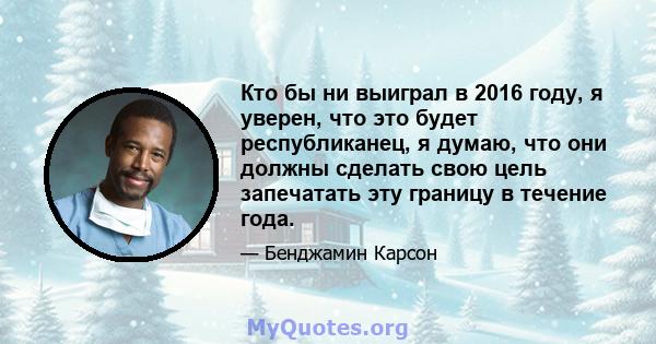 Кто бы ни выиграл в 2016 году, я уверен, что это будет республиканец, я думаю, что они должны сделать свою цель запечатать эту границу в течение года.