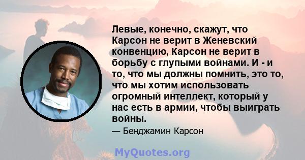 Левые, конечно, скажут, что Карсон не верит в Женевский конвенцию, Карсон не верит в борьбу с глупыми войнами. И - и то, что мы должны помнить, это то, что мы хотим использовать огромный интеллект, который у нас есть в