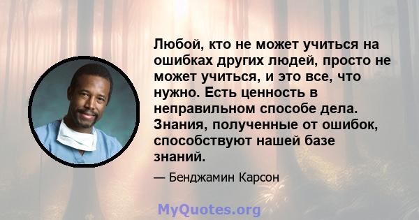 Любой, кто не может учиться на ошибках других людей, просто не может учиться, и это все, что нужно. Есть ценность в неправильном способе дела. Знания, полученные от ошибок, способствуют нашей базе знаний.