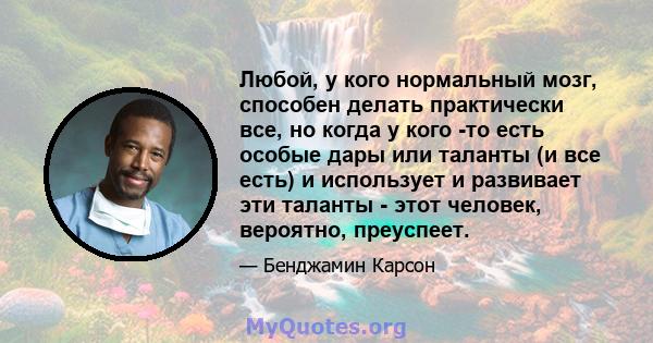 Любой, у кого нормальный мозг, способен делать практически все, но когда у кого -то есть особые дары или таланты (и все есть) и использует и развивает эти таланты - этот человек, вероятно, преуспеет.