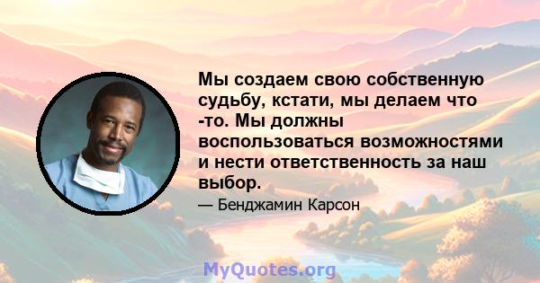 Мы создаем свою собственную судьбу, кстати, мы делаем что -то. Мы должны воспользоваться возможностями и нести ответственность за наш выбор.