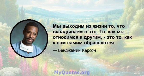 Мы выходим из жизни то, что вкладываем в это. То, как мы относимся к другим, - это то, как к нам самим обращаются.