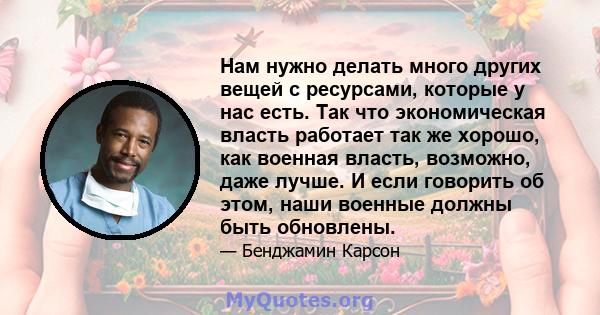 Нам нужно делать много других вещей с ресурсами, которые у нас есть. Так что экономическая власть работает так же хорошо, как военная власть, возможно, даже лучше. И если говорить об этом, наши военные должны быть