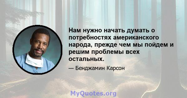 Нам нужно начать думать о потребностях американского народа, прежде чем мы пойдем и решим проблемы всех остальных.