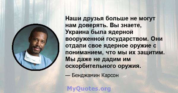 Наши друзья больше не могут нам доверять. Вы знаете, Украина была ядерной вооруженной государством. Они отдали свое ядерное оружие с пониманием, что мы их защитим. Мы даже не дадим им оскорбительного оружия.