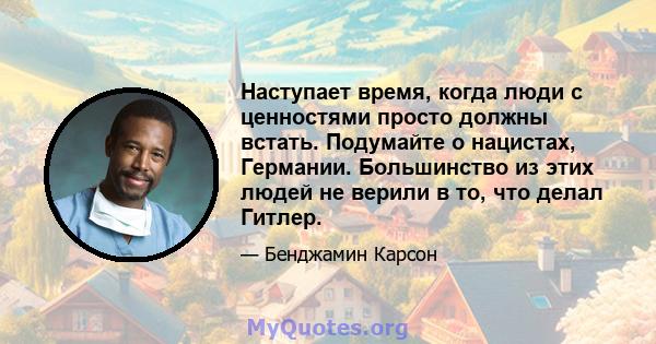 Наступает время, когда люди с ценностями просто должны встать. Подумайте о нацистах, Германии. Большинство из этих людей не верили в то, что делал Гитлер.