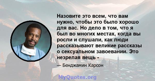 Назовите это всем, что вам нужно, чтобы это было хорошо для вас. Но дело в том, что я был во многих местах, когда вы росли и слушали, как люди рассказывают великие рассказы о сексуальном завоевании. Это незрелая вещь -