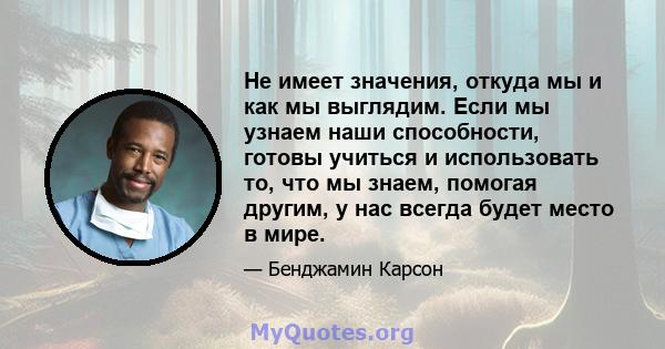 Не имеет значения, откуда мы и как мы выглядим. Если мы узнаем наши способности, готовы учиться и использовать то, что мы знаем, помогая другим, у нас всегда будет место в мире.