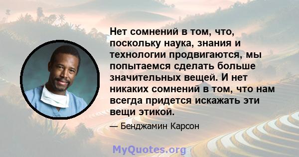 Нет сомнений в том, что, поскольку наука, знания и технологии продвигаются, мы попытаемся сделать больше значительных вещей. И нет никаких сомнений в том, что нам всегда придется искажать эти вещи этикой.