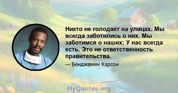 Никто не голодает на улицах. Мы всегда заботились о них. Мы заботимся о наших; У нас всегда есть. Это не ответственность правительства.