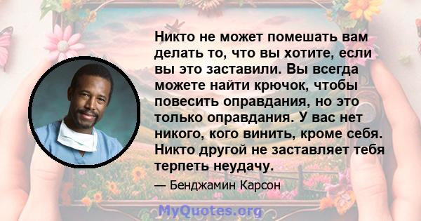 Никто не может помешать вам делать то, что вы хотите, если вы это заставили. Вы всегда можете найти крючок, чтобы повесить оправдания, но это только оправдания. У вас нет никого, кого винить, кроме себя. Никто другой не 