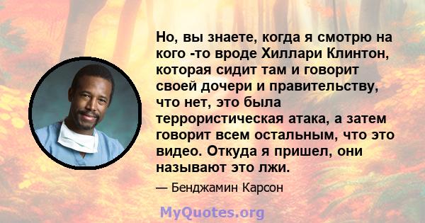 Но, вы знаете, когда я смотрю на кого -то вроде Хиллари Клинтон, которая сидит там и говорит своей дочери и правительству, что нет, это была террористическая атака, а затем говорит всем остальным, что это видео. Откуда