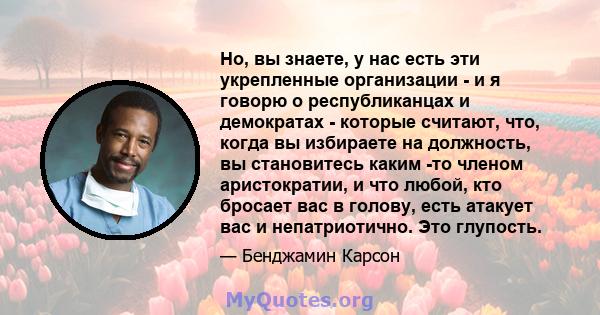 Но, вы знаете, у нас есть эти укрепленные организации - и я говорю о республиканцах и демократах - которые считают, что, когда вы избираете на должность, вы становитесь каким -то членом аристократии, и что любой, кто