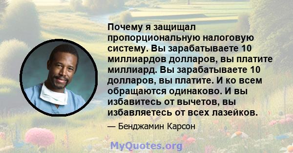 Почему я защищал пропорциональную налоговую систему. Вы зарабатываете 10 миллиардов долларов, вы платите миллиард. Вы зарабатываете 10 долларов, вы платите. И ко всем обращаются одинаково. И вы избавитесь от вычетов, вы 