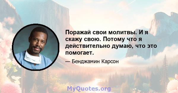 Поражай свои молитвы. И я скажу свою. Потому что я действительно думаю, что это помогает.