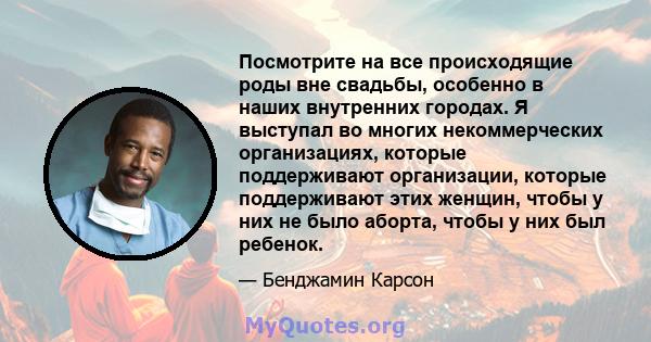 Посмотрите на все происходящие роды вне свадьбы, особенно в наших внутренних городах. Я выступал во многих некоммерческих организациях, которые поддерживают организации, которые поддерживают этих женщин, чтобы у них не